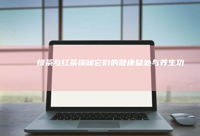 绿茶与红茶：探秘它们的健康益处与养生功效